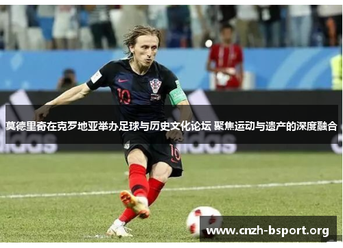 莫德里奇在克罗地亚举办足球与历史文化论坛 聚焦运动与遗产的深度融合 莫德里奇在克罗地亚举办足球与历史文化论坛 聚焦运动与遗产的深度融合