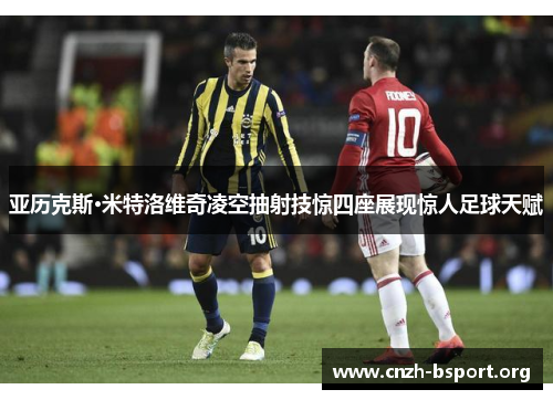 亚历克斯·米特洛维奇凌空抽射技惊四座展现惊人足球天赋 亚历克斯·米特洛维奇凌空抽射技惊四座展现惊人足球天赋
