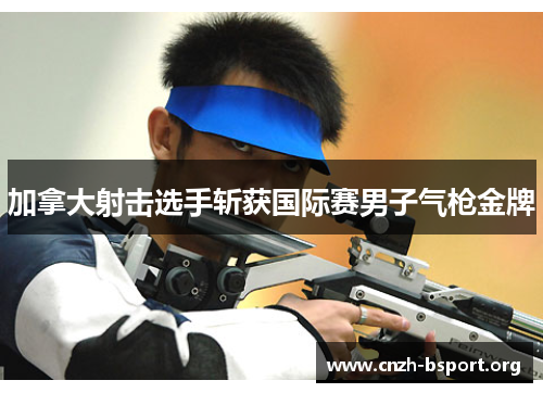 加拿大射击选手斩获国际赛男子气枪金牌 加拿大射击选手斩获国际赛男子气枪金牌