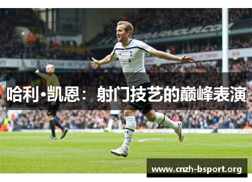 哈利·凯恩:射门技艺的巅峰表演 哈利·凯恩:射门技艺的巅峰表演