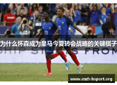 为什么怀森成为皇马今夏转会战略的关键棋子 为什么怀森成为皇马今夏转会战略的关键棋子