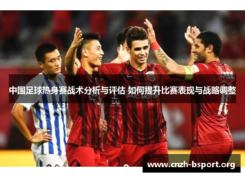 中国足球热身赛战术分析与评估 如何提升比赛表现与战略调整 中国足球热身赛战术分析与评估 如何提升比赛表现与战略调整