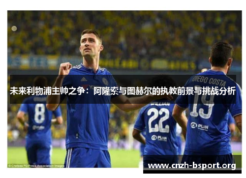 未来利物浦主帅之争:阿隆索与图赫尔的执教前景与挑战分析 未来利物浦主帅之争:阿隆索与图赫尔的执教前景与挑战分析