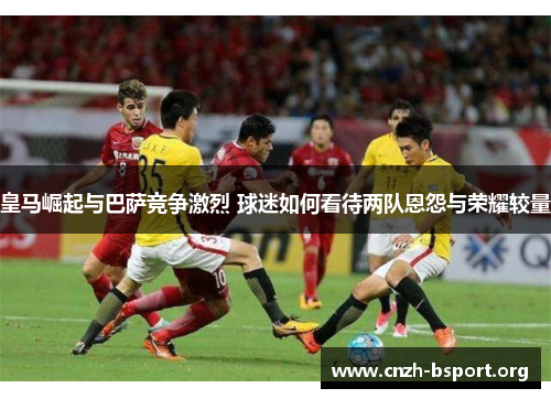 皇马崛起与巴萨竞争激烈 球迷如何看待两队恩怨与荣耀较量 皇马崛起与巴萨竞争激烈 球迷如何看待两队恩怨与荣耀较量