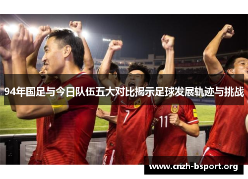 94年国足与今日队伍五大对比揭示足球发展轨迹与挑战 94年国足与今日队伍五大对比揭示足球发展轨迹与挑战