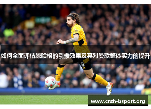 如何全面评估滕哈格的引援效果及其对曼联整体实力的提升 如何全面评估滕哈格的引援效果及其对曼联整体实力的提升