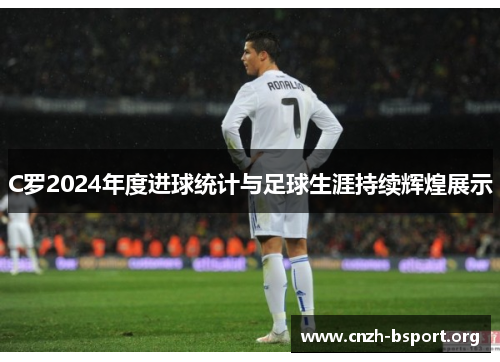C罗2024年度进球统计与足球生涯持续辉煌展示 C罗2024年度进球统计与足球生涯持续辉煌展示