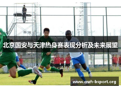 北京国安与天津热身赛表现分析及未来展望 北京国安与天津热身赛表现分析及未来展望
