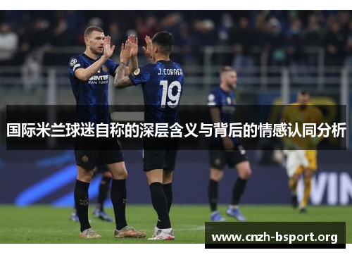 国际米兰球迷自称的深层含义与背后的情感认同分析 国际米兰球迷自称的深层含义与背后的情感认同分析