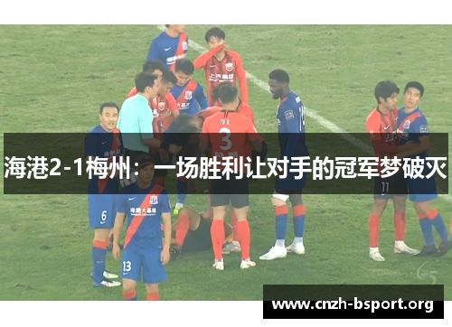 海港2-1梅州:一场胜利让对手的冠军梦破灭 海港2-1梅州:一场胜利让对手的冠军梦破灭
