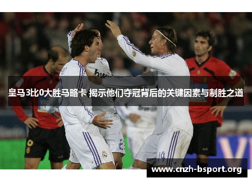 皇马3比0大胜马略卡 揭示他们夺冠背后的关键因素与制胜之道 皇马3比0大胜马略卡 揭示他们夺冠背后的关键因素与制胜之道