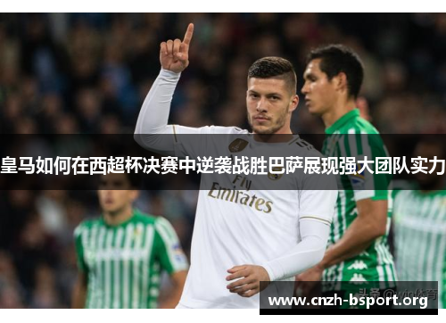 皇马如何在西超杯决赛中逆袭战胜巴萨展现强大团队实力 皇马如何在西超杯决赛中逆袭战胜巴萨展现强大团队实力