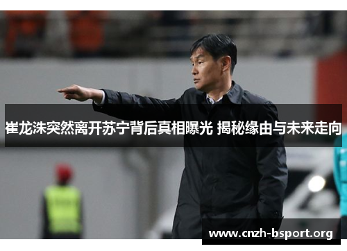 崔龙洙突然离开苏宁背后真相曝光 揭秘缘由与未来走向 崔龙洙突然离开苏宁背后真相曝光 揭秘缘由与未来走向