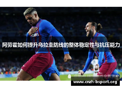 阿劳霍如何提升乌拉圭防线的整体稳定性与抗压能力 阿劳霍如何提升乌拉圭防线的整体稳定性与抗压能力