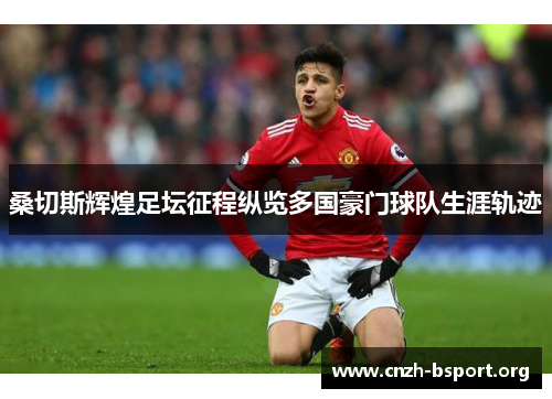桑切斯辉煌足坛征程纵览多国豪门球队生涯轨迹 桑切斯辉煌足坛征程纵览多国豪门球队生涯轨迹