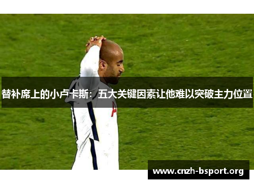 替补席上的小卢卡斯:五大关键因素让他难以突破主力位置 替补席上的小卢卡斯:五大关键因素让他难以突破主力位置