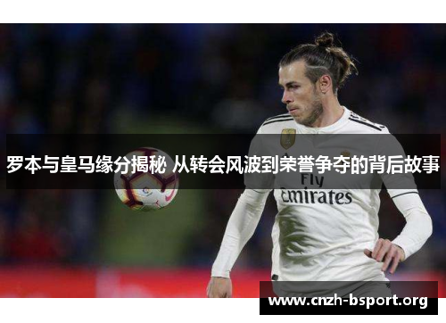 罗本与皇马缘分揭秘 从转会风波到荣誉争夺的背后故事 罗本与皇马缘分揭秘 从转会风波到荣誉争夺的背后故事